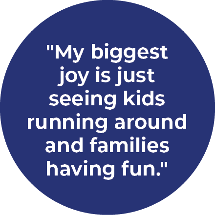 \“My biggest joy is just seeing kids running around and families having fun.\"