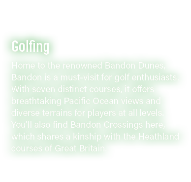 Golfing Home to the renowned Bandon Dunes, Bandon is a must visit for golf enthusiasts. With seven distinct courses, ...