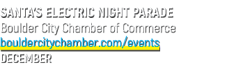SANTA’S ELECTRIC NIGHT PARADE Boulder City Chamber of Commerce bouldercitychamber.com/events DECEMBER