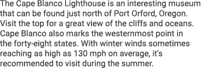 The Cape Blanco Lighthouse is an interesting museum that can be found just north of Port Orford, Oregon. Visit the to...