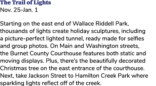 The Trail of Lights Nov. 25 Jan. 1 Starting on the east end of Wallace Riddell Park, thousands of lights create holid...
