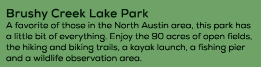 Brushy Creek Lake Park A favorite of those in the North Austin area, this park has a little bit of everything. Enjoy ...