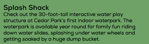 Splash Shack Check out the 30 foot tall interactive water play structure at Cedar Park’s first indoor waterpark. The ...