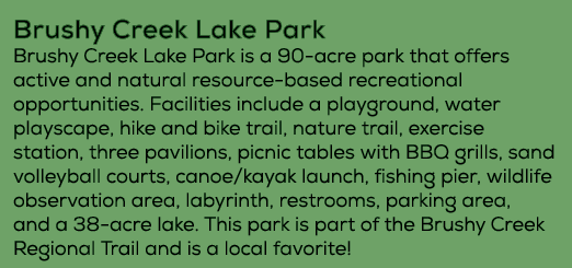 Brushy Creek Lake Park Brushy Creek Lake Park is a 90 acre park that offers active and natural resource based recrea...