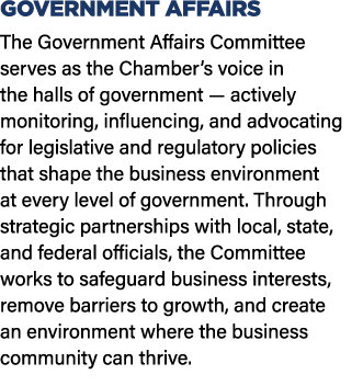GOVERNMENT AFFAIRS The Government Affairs Committee serves as the Chamber’s voice in the halls of government — active...