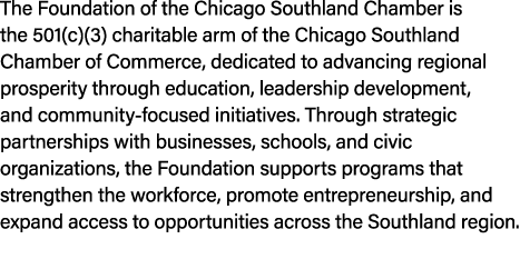 The Foundation of the Chicago Southland Chamber is the 501(c)(3) charitable arm of the Chicago Southland Chamber of C...