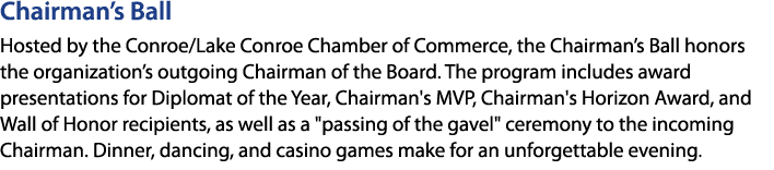 Chairman’s Ball Hosted by the Conroe/Lake Conroe Chamber of Commerce, the Chairman’s Ball honors the organization’s o...