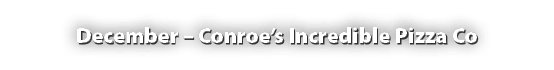 December – Conroe’s Incredible Pizza Co