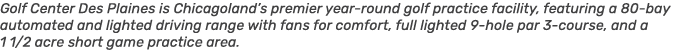 Golf Center Des Plaines is Chicagoland’s premier year round golf practice facility, featuring a 80 bay automated and ...