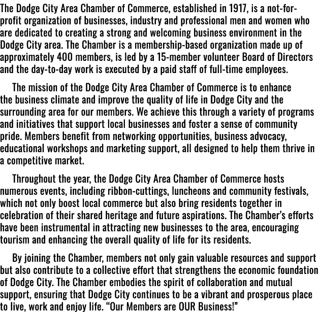 The Dodge City Area Chamber of Commerce, established in 1917, is a not for profit organization of businesses, industr...