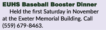 EUHS Baseball Booster Dinner Held the first Saturday in November at the Exeter Memorial Building. Call (559) 679 8463. 