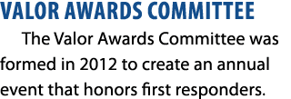 VALOR AWARDS COMMITTEE The Valor Awards Committee was formed in 2012 to create an annual event that honors first resp...