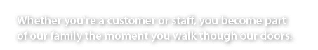 Whether you're a customer or staff, you become part of our family the moment you walk though our doors.