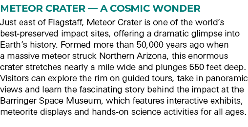 Meteor Crater — A Cosmic Wonder Just east of Flagstaff, Meteor Crater is one of the world’s best preserved impact sit...