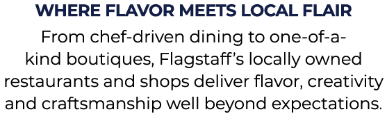 Where Flavor Meets Local Flair From chef driven dining to one of a kind boutiques, Flagstaff’s locally owned restaura...