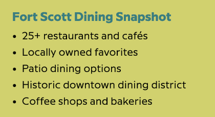 Fort Scott Dining Snapshot • 25+ restaurants and caf s • Locally owned favorites • Patio dining options • Historic do...