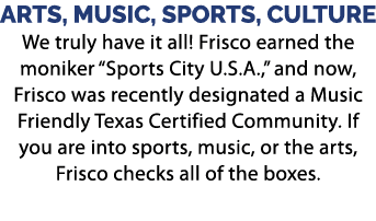 ARTS, MUSIC, SPORTS, CULTURE We truly have it all! Frisco earned the moniker “Sports City U.S.A.,” and now, Frisco wa...
