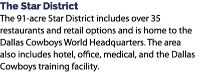 The Star District The 91 acre Star District includes over 35 restaurants and retail options and is home to the Dallas...