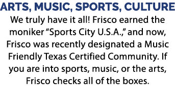 ARTS, MUSIC, SPORTS, CULTURE We truly have it all! Frisco earned the moniker “Sports City U.S.A.,” and now, Frisco wa...