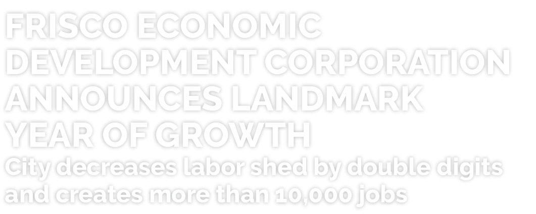 FRISCO ECONOMIC DEVELOPMENT CORPORATION ANNOUNCES LANDMARK YEAR OF GROWTH City decreases labor shed by double digits ...