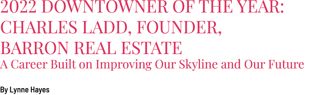 2022 Downtowner of the Year: Charles Ladd, Founder, Barron Real Estate A Career Built on Improving Our Skyline and Ou...