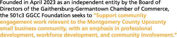 Founded in April 2023 as an independent entity by the Board of Directors of the Gaithersburg Germantown Chamber of Co...