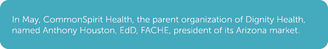 In May, CommonSpirit Health, the parent organization of Dignity Health, named Anthony Houston, EdD, FACHE, president ...