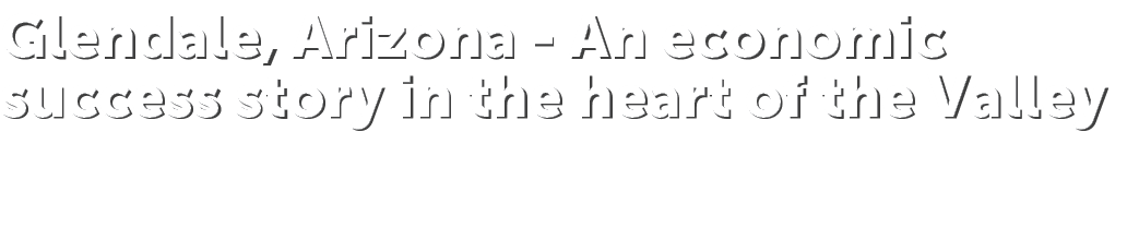 Glendale, Arizona An economic success story in the heart of the Valley