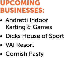 UPCOMING BUSINESSES: • Andretti Indoor Karting & Games • Dicks House of Sport • VAI Resort • Cornish Pasty