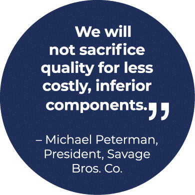  We will not sacrifice quality for less costly, inferior components.￼ – Michael Peterman, President, Savage Bros. Co.