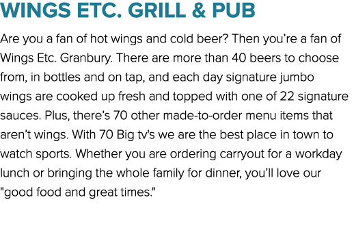 WINGS ETC. GRILL & PUB Are you a fan of hot wings and cold beer? Then you’re a fan of Wings Etc. Granbury. There are ...