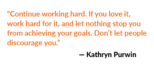 “Continue working hard. If you love it, work hard for it, and let nothing stop you from achieving your goals. Don’t l...
