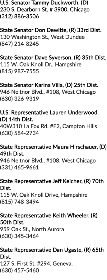 U.S. Senator Tammy Duckworth, (D) 230 S. Dearborn St. # 3900, Chicago (312) 886 3506 State Senator Don Dewitte, (R) 3...