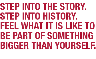 Step into the story. Step into history. Feel what it is like to be part of something bigger than yourself.