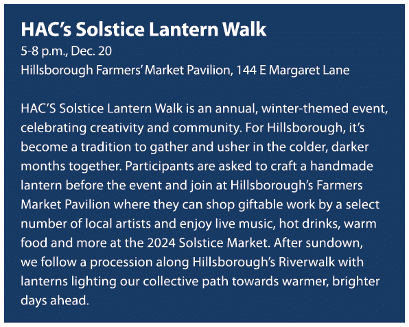 HAC’s Solstice Lantern Walk 5 8 p.m., Dec. 20 Hillsborough Farmers’ Market Pavilion, 144 E Margaret Lane HAC’S Solsti...
