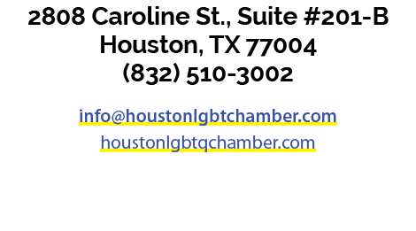 2808 Caroline St., Suite #201 B Houston, TX 77004 (832) 510 3002 info@houstonlgbtchamber.com houstonlgbtqchamber.com