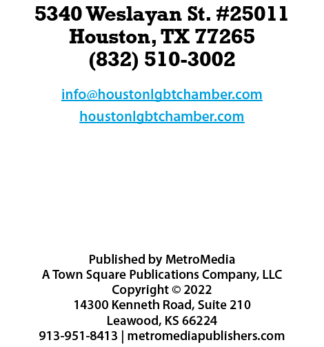 5340 Weslayan St. #25011 Houston, TX 77265 (832) 510-3002 info@houstonlgbtchamber.com houstonlgbtchamber.com  Publis...