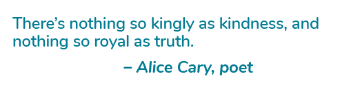 There’s nothing so kingly as kindness, and nothing so royal as truth. – Alice Cary, poet
