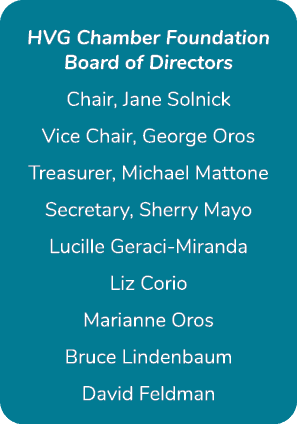 HVG Chamber Foundation Board of Directors Chair, Jane Solnick Vice Chair, George Oros Treasurer, Michael Mattone Secr...