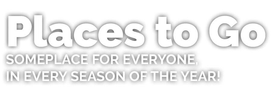 Places to Go Someplace for everyone, in every season of the year!