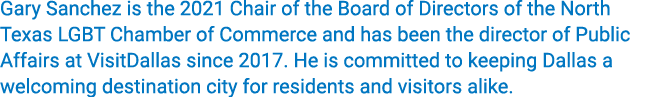Gary Sanchez is the 2021 Chair of the Board of Directors of the North Texas LGBT Chamber of Commerce and has been the   