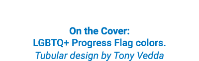On the Cover: LGBTQ+ Progress Flag colors. Tubular design by Tony Vedda