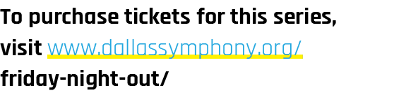 To purchase tickets for this series, visit www.dallassymphony.org/ friday night out/