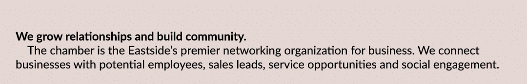 We grow relationships and build community. The chamber is the Eastside’s premier networking organization for business...