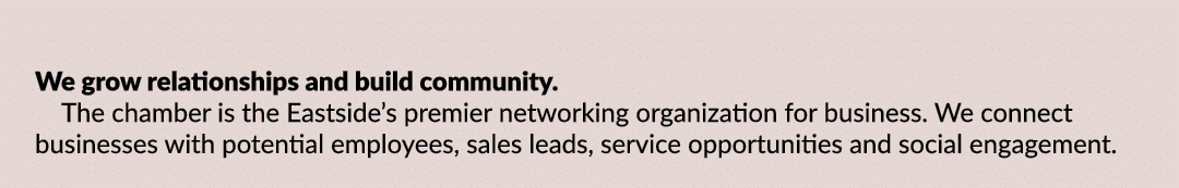 We grow relationships and build community. The chamber is the Eastside’s premier networking organization for business...