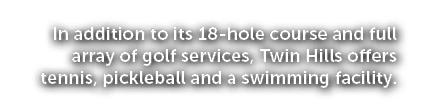 In addition to its 18 hole course and full array of golf services, Twin Hills offers tennis, pickleball and a swimmin...