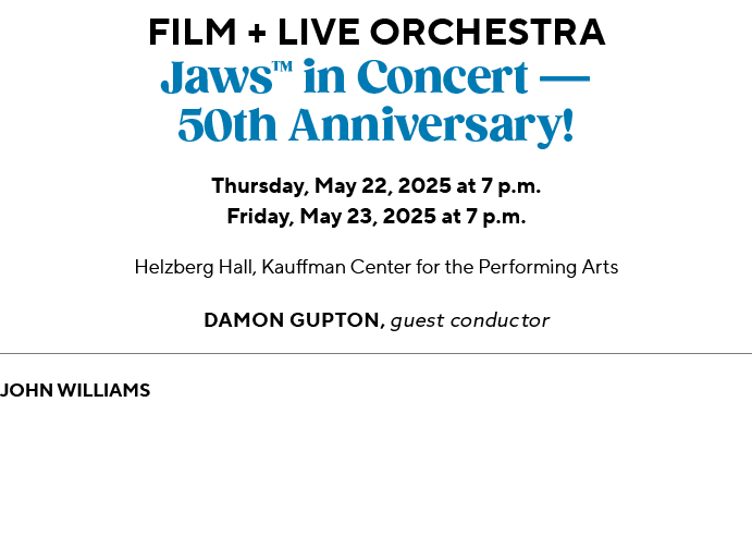 Film + Live Orchestra Jaws™ in Concert — 50th Anniversary! Thursday, May 22, 2025 at 7 p.m. Friday, May 23, 2025 at 7...