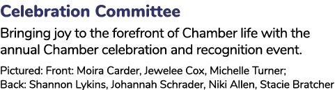 Celebration Committee Bringing joy to the forefront of Chamber life with the annual Chamber celebration and recogniti...