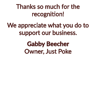 Thanks so much for the recognition! We appreciate what you do to support our business. Gabby Beecher Owner, Just Poke