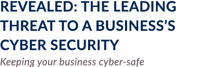 REVEALED: THE LEADING THREAT TO A BUSINESS S CYBER SECURITY Keeping your business cyber-safe